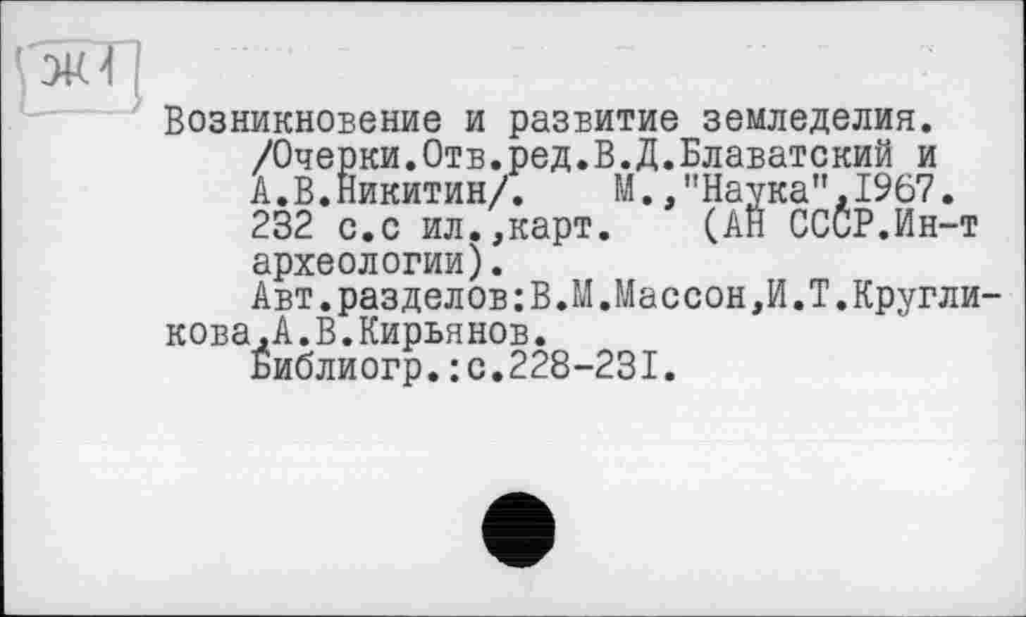 ﻿!
Возникновение и развитие земледелия. /Очерки.Отв.ред.В.Д.Блаватский и А.В.Никитин/. М.,"Наука",1967. 232 с.с ил.,карт. (АН СССР.Ин-т археологии).
Авт.разделов:В.М.Массон,И.Т.Кругликова , А .В.Кирья нов.
Библиогр.:с.228-231.